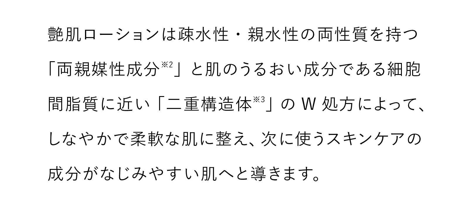 艶肌ローションは疎水性・親水性の両性質を持つ「両親媒性成分※2」と肌のうるおい成分である細胞間脂質に近い「二重構造体※3」のW処方によって、しなやかで柔軟な肌に整え、次に使うスキンケアの成分がなじみやすい肌へと導きます。