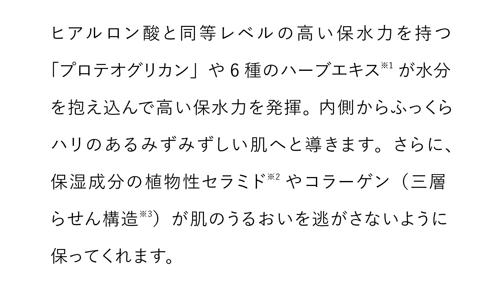 ヒアルロン酸と同等レベルの高い保水力を持つ「プロテオグリカン」や6種のハーブエキス※1が水分を抱え込んで高い保水力を発揮。内側からふっくらハリのあるみずみずしい肌へと導きます。さらに、保湿成分の植物性セラミド※2やコラーゲン（三層らせん構造※3）が肌のうるおいを逃がさないように保ってくれます。